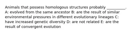 Animals that possess homologous structures probably __________. A: evolved from the same ancestor B: are the result of similar environmental pressures in different evolutionary lineages C: have increased genetic diversity D: are not related E: are the result of convergent evolution