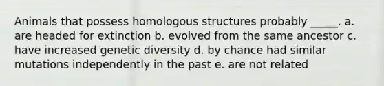 Animals that possess homologous structures probably _____. a. are headed for extinction b. evolved from the same ancestor c. have increased genetic diversity d. by chance had similar mutations independently in the past e. are not related