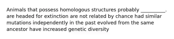 Animals that possess homologous structures probably __________. are headed for extinction are not related by chance had similar mutations independently in the past evolved from the same ancestor have increased genetic diversity