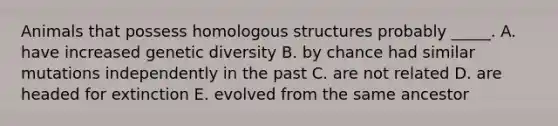 Animals that possess homologous structures probably _____. A. have increased genetic diversity B. by chance had similar mutations independently in the past C. are not related D. are headed for extinction E. evolved from the same ancestor