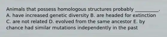 Animals that possess homologous structures probably __________. A. have increased genetic diversity B. are headed for extinction C. are not related D. evolved from the same ancestor E. by chance had similar mutations independently in the past