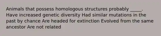 Animals that possess homologous structures probably _____. Have increased genetic diversity Had similar mutations in the past by chance Are headed for extinction Evolved from the same ancestor Are not related