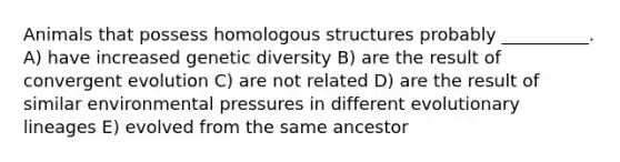 Animals that possess homologous structures probably __________. A) have increased genetic diversity B) are the result of convergent evolution C) are not related D) are the result of similar environmental pressures in different evolutionary lineages E) evolved from the same ancestor