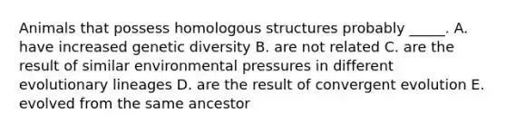 Animals that possess homologous structures probably _____. A. have increased genetic diversity B. are not related C. are the result of similar environmental pressures in different evolutionary lineages D. are the result of convergent evolution E. evolved from the same ancestor