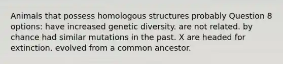 Animals that possess homologous structures probably Question 8 options: have increased genetic diversity. are not related. by chance had similar mutations in the past. X are headed for extinction. evolved from a common ancestor.