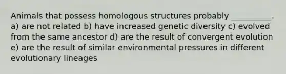 Animals that possess homologous structures probably __________. a) are not related b) have increased genetic diversity c) evolved from the same ancestor d) are the result of convergent evolution e) are the result of similar environmental pressures in different evolutionary lineages