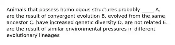 Animals that possess homologous structures probably _____ A. are the result of convergent evolution B. evolved from the same ancestor C. have increased genetic diversity D. are not related E. are the result of similar environmental pressures in different evolutionary lineages