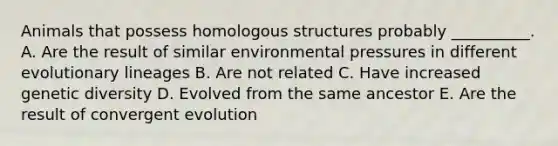 Animals that possess homologous structures probably __________. A. Are the result of similar environmental pressures in different evolutionary lineages B. Are not related C. Have increased genetic diversity D. Evolved from the same ancestor E. Are the result of convergent evolution