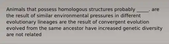 Animals that possess homologous structures probably _____. are the result of similar environmental pressures in different evolutionary lineages are the result of convergent evolution evolved from the same ancestor have increased genetic diversity are not related