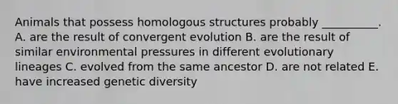 Animals that possess homologous structures probably __________. A. are the result of convergent evolution B. are the result of similar environmental pressures in different evolutionary lineages C. evolved from the same ancestor D. are not related E. have increased genetic diversity