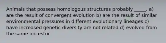 Animals that possess homologous structures probably _____. a) are the result of convergent evolution b) are the result of similar environmental pressures in different evolutionary lineages c) have increased genetic diversity are not related d) evolved from the same ancestor