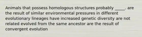 Animals that possess homologous structures probably _____. are the result of similar environmental pressures in different evolutionary lineages have increased genetic diversity are not related evolved from the same ancestor are the result of convergent evolution