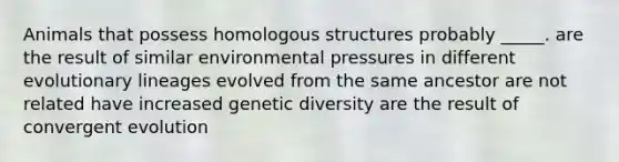 Animals that possess homologous structures probably _____. are the result of similar environmental pressures in different evolutionary lineages evolved from the same ancestor are not related have increased genetic diversity are the result of convergent evolution