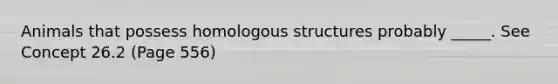 Animals that possess homologous structures probably _____. See Concept 26.2 (Page 556)