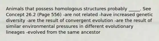 Animals that possess homologous structures probably _____. See Concept 26.2 (Page 556) -are not related -have increased genetic diversity -are the result of convergent evolution -are the result of similar environmental pressures in different evolutionary lineages -evolved from the same ancestor