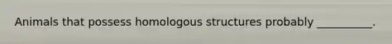 Animals that possess homologous structures probably __________.