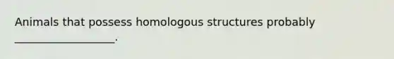 Animals that possess homologous structures probably __________________.