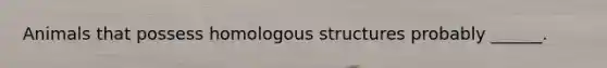 Animals that possess homologous structures probably ______.
