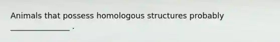 Animals that possess homologous structures probably _______________ .