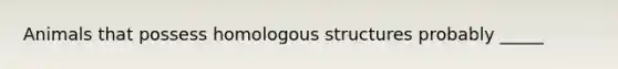 Animals that possess homologous structures probably _____