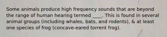 Some animals produce high frequency sounds that are beyond the range of human hearing termed ____. This is found in several animal groups (including whales, bats, and rodents), & at least one species of frog (concave-eared torrent frog).