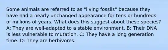 Some animals are referred to as "living fossils" because they have had a nearly unchanged appearance for tens or hundreds of millions of years. What does this suggest about these species? A: They are well-adapted to a stable environment. B: Their DNA is less vulnerable to mutation. C: They have a long generation time. D: They are herbivores.