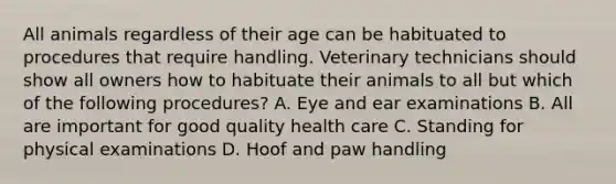 All animals regardless of their age can be habituated to procedures that require handling. Veterinary technicians should show all owners how to habituate their animals to all but which of the following procedures? A. Eye and ear examinations B. All are important for good quality health care C. Standing for physical examinations D. Hoof and paw handling