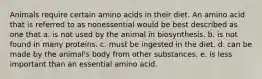 Animals require certain amino acids in their diet. An amino acid that is referred to as nonessential would be best described as one that a. is not used by the animal in biosynthesis. b. is not found in many proteins. c. must be ingested in the diet. d. can be made by the animal's body from other substances. e. is less important than an essential amino acid.