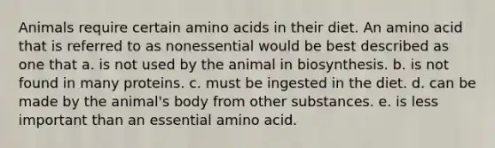 Animals require certain amino acids in their diet. An amino acid that is referred to as nonessential would be best described as one that a. is not used by the animal in biosynthesis. b. is not found in many proteins. c. must be ingested in the diet. d. can be made by the animal's body from other substances. e. is less important than an essential amino acid.