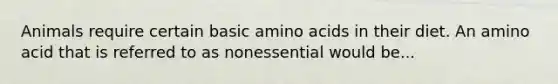 Animals require certain basic amino acids in their diet. An amino acid that is referred to as nonessential would be...