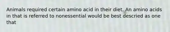 Animals required certain amino acid in their diet. An amino acids in that is referred to nonessential would be best descried as one that