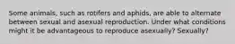 Some animals, such as rotifers and aphids, are able to alternate between sexual and asexual reproduction. Under what conditions might it be advantageous to reproduce asexually? Sexually?