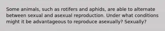 Some animals, such as rotifers and aphids, are able to alternate between sexual and asexual reproduction. Under what conditions might it be advantageous to reproduce asexually? Sexually?