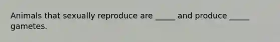 Animals that sexually reproduce are _____ and produce _____ gametes.