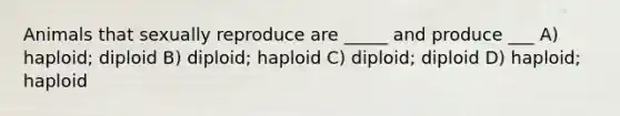 Animals that sexually reproduce are _____ and produce ___ A) haploid; diploid B) diploid; haploid C) diploid; diploid D) haploid; haploid