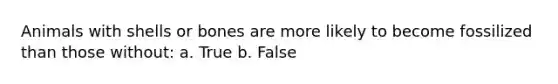 Animals with shells or bones are more likely to become fossilized than those without: a. True b. False