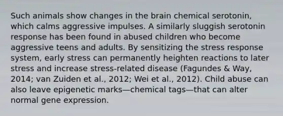 Such animals show changes in the brain chemical serotonin, which calms aggressive impulses. A similarly sluggish serotonin response has been found in abused children who become aggressive teens and adults. By sensitizing the stress response system, early stress can permanently heighten reactions to later stress and increase stress-related disease (Fagundes & Way, 2014; van Zuiden et al., 2012; Wei et al., 2012). Child abuse can also leave epigenetic marks—chemical tags—that can alter normal gene expression.