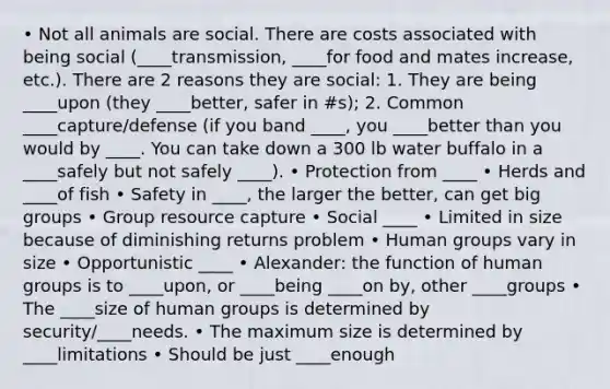 • Not all animals are social. There are costs associated with being social (____transmission, ____for food and mates increase, etc.). There are 2 reasons they are social: 1. They are being ____upon (they ____better, safer in #s); 2. Common ____capture/defense (if you band ____, you ____better than you would by ____. You can take down a 300 lb water buffalo in a ____safely but not safely ____). • Protection from ____ • Herds and ____of fish • Safety in ____, the larger the better, can get big groups • Group resource capture • Social ____ • Limited in size because of diminishing returns problem • Human groups vary in size • Opportunistic ____ • Alexander: the function of human groups is to ____upon, or ____being ____on by, other ____groups • The ____size of human groups is determined by security/____needs. • The maximum size is determined by ____limitations • Should be just ____enough