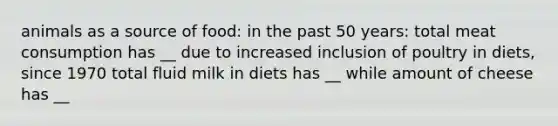 animals as a source of food: in the past 50 years: total meat consumption has __ due to increased inclusion of poultry in diets, since 1970 total fluid milk in diets has __ while amount of cheese has __