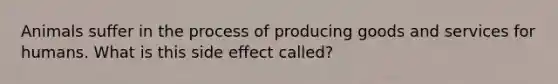 Animals suffer in the process of producing goods and services for humans. What is this side effect called?