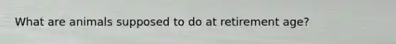 What are animals supposed to do at retirement age?