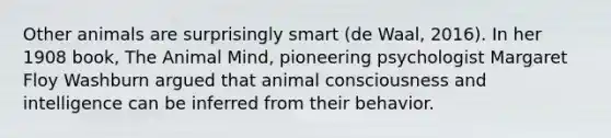 Other animals are surprisingly smart (de Waal, 2016). In her 1908 book, The Animal Mind, pioneering psychologist Margaret Floy Washburn argued that animal consciousness and intelligence can be inferred from their behavior.