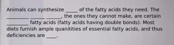 Animals can synthesize _____ of the fatty acids they need. The _________ ______ ______, the ones they cannot make, are certain _________ fatty acids (fatty acids having double bonds). Most diets furnish ample quanitities of essential fatty acids, and thus deficiencies are ____.