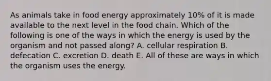 As animals take in food energy approximately 10% of it is made available to the next level in the food chain. Which of the following is one of the ways in which the energy is used by the organism and not passed along? A. cellular respiration B. defecation C. excretion D. death E. All of these are ways in which the organism uses the energy.