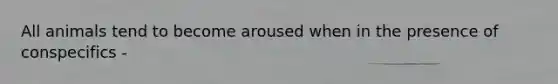 All animals tend to become aroused when in the presence of conspecifics -