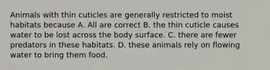 Animals with thin cuticles are generally restricted to moist habitats because A. All are correct B. the thin cuticle causes water to be lost across the body surface. C. there are fewer predators in these habitats. D. these animals rely on flowing water to bring them food.