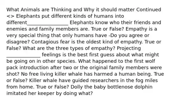 What Animals are Thinking and Why it should matter Continued <> Elephants put different kinds of humans into different_________________ Elephants know who their friends and enemies and family members are. True or False? Empathy is a very special thing that only humans have -Do you agree or disagree? Contagious fear is the oldest kind of empathy. True or False? What are the three types of empathy? Projecting ______________ feelings is the best first guess about what might be going on in other species. What happened to the first wolf pack introduction after two or the original family members were shot? No free living killer whale has harmed a human being. True or False? Killer whale have guided researchers in the fog miles from home. True or False? Dolly the baby bottlenose dolphin imitated her keeper by doing what?