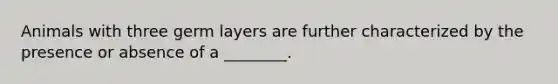 Animals with three germ layers are further characterized by the presence or absence of a ________.