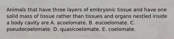 Animals that have three layers of embryonic tissue and have one solid mass of tissue rather than tissues and organs nestled inside a body cavity are A. acoelomate. B. eucoelomate. C. pseudocoelomate. D. quasicoelomate. E. coelomate.