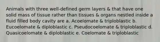 Animals with three well-defined germ layers & that have one solid mass of tissue rather than tissues & organs nestled inside a fluid filled body cavity are a. Acoelomate & triploblastic b. Eucoelomate & diploblastic c. Pseudocoelomate & triploblastic d. Quasicoelomate & diploblastic e. Coelomate & triploblastic